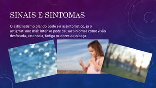 SINAIS E SINTOMAS
O astigmatismo brando pode ser assintomático, já o
astigmatismo mais intenso pode causar sintomas como visão
desfocada, astenopia, fadiga ou dores de cabeça.
 