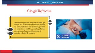 Cirugía Refractiva
Indicado en personas mayores de edad, que
tengan una alteración de refracción estable,
no tener problemas con la córnea, que esté
en condiciones estables, y que haya habido
problemas en la corrección normal de
anteojos y lentes de contacto
TRATAMIENTO QUIRÚRGICO
 