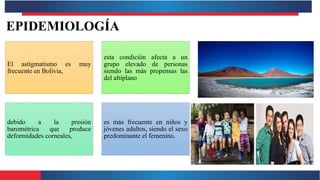 EPIDEMIOLOGÍA
El astigmatismo es muy
frecuente en Bolivia,
esta condición afecta a un
grupo elevado de personas
siendo las más propensas las
del altiplano
debido a la presión
barométrica que produce
deformidades corneales,
es más frecuente en niños y
jóvenes adultos, siendo el sexo
predominante el femenino.
 
