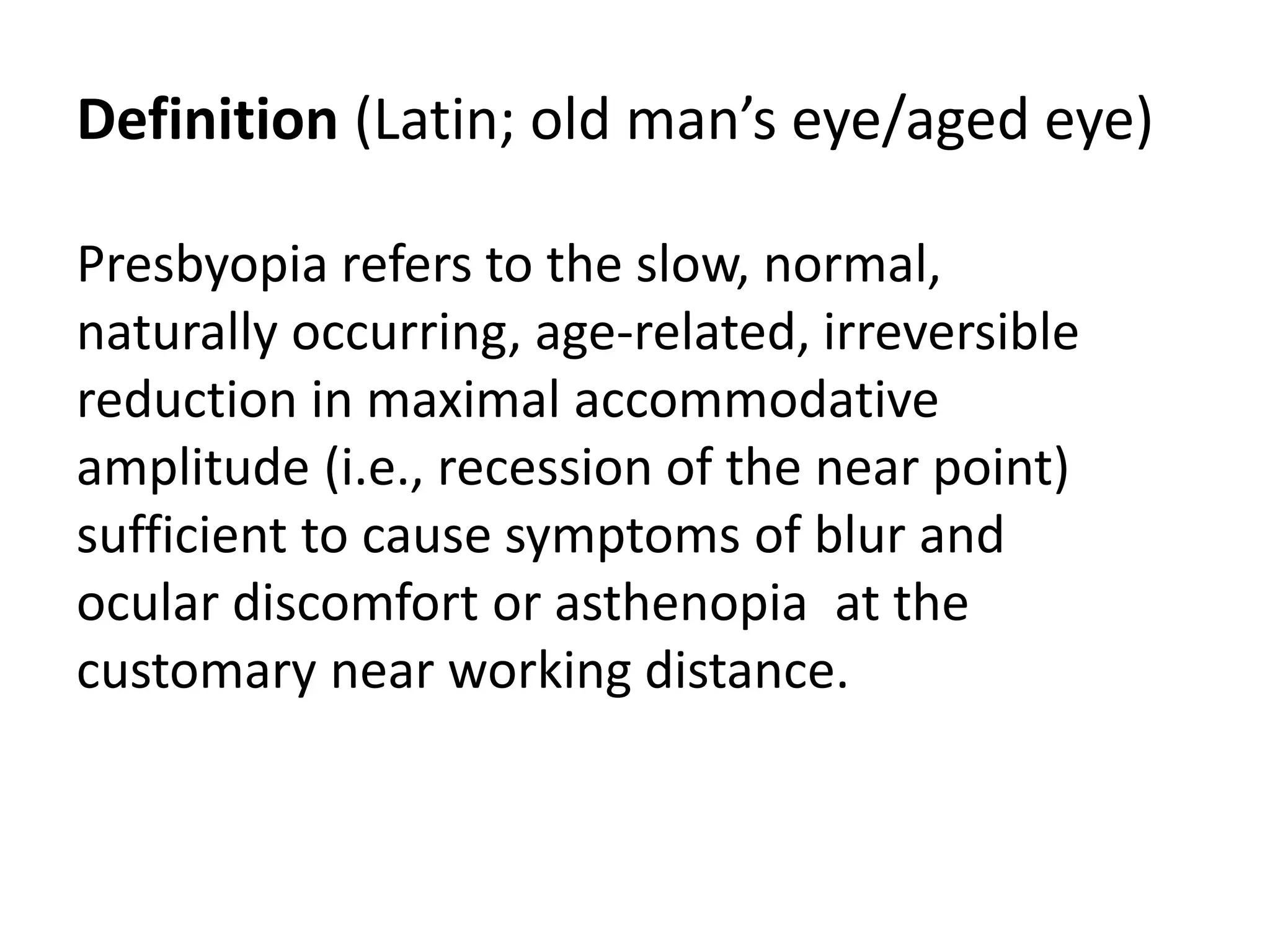 Definition (Latin; old man’s eye/aged eye)
Presbyopia refers to the slow, normal,
naturally occurring, age-related, irreversible
reduction in maximal accommodative
amplitude (i.e., recession of the near point)
sufficient to cause symptoms of blur and
ocular discomfort or asthenopia at the
customary near working distance.
 