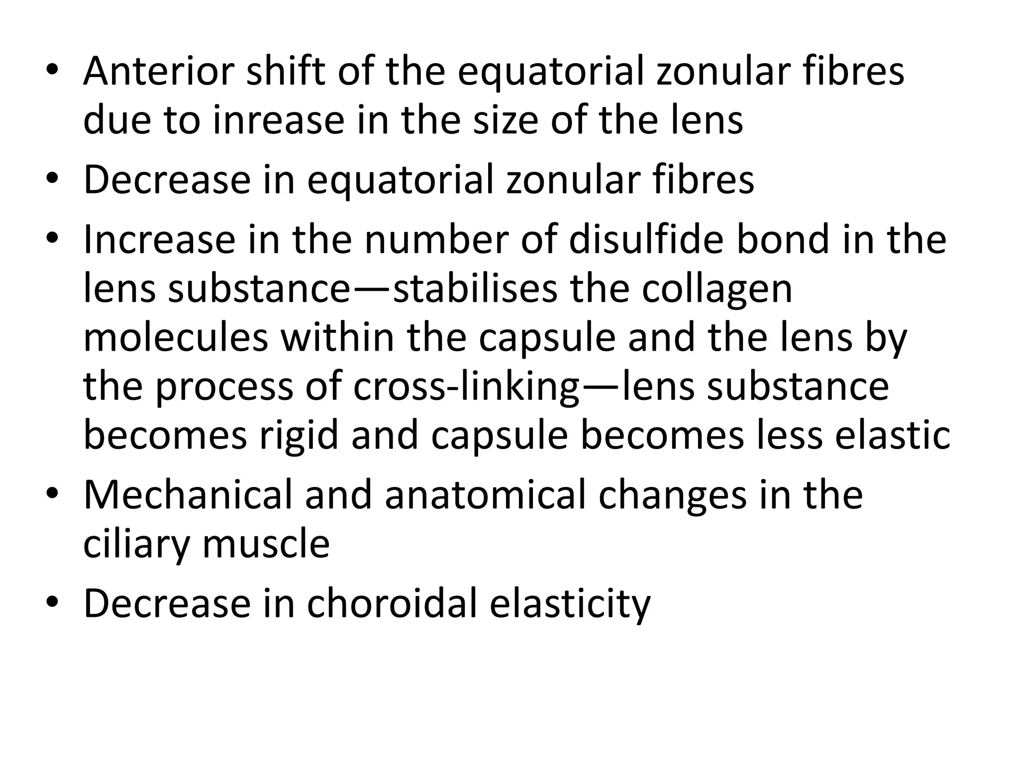 • Anterior shift of the equatorial zonular fibres
due to inrease in the size of the lens
• Decrease in equatorial zonular fibres
• Increase in the number of disulfide bond in the
lens substance—stabilises the collagen
molecules within the capsule and the lens by
the process of cross-linking—lens substance
becomes rigid and capsule becomes less elastic
• Mechanical and anatomical changes in the
ciliary muscle
• Decrease in choroidal elasticity
 