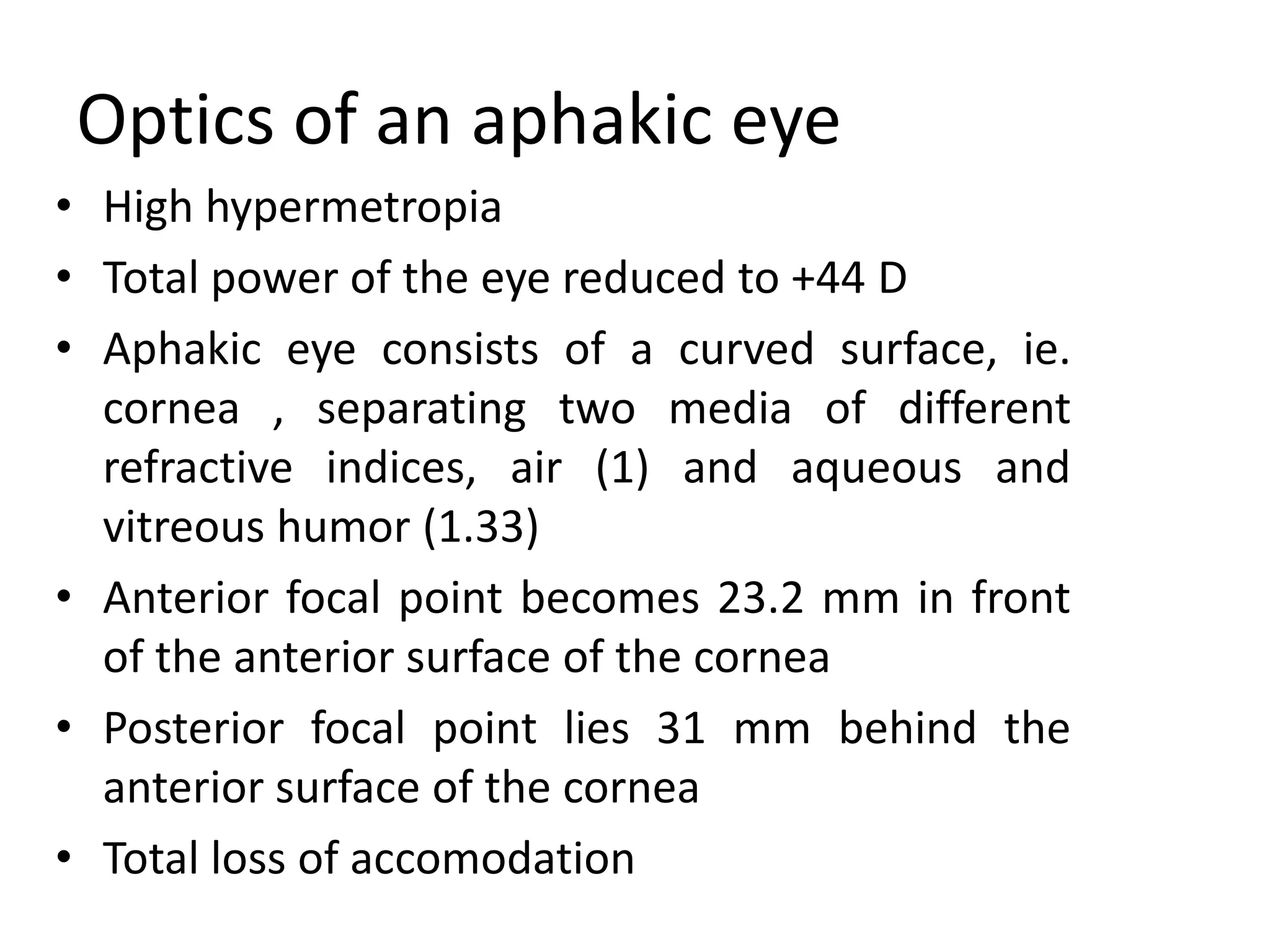 Optics of an aphakic eye
• High hypermetropia
• Total power of the eye reduced to +44 D
• Aphakic eye consists of a curved surface, ie.
cornea , separating two media of different
refractive indices, air (1) and aqueous and
vitreous humor (1.33)
• Anterior focal point becomes 23.2 mm in front
of the anterior surface of the cornea
• Posterior focal point lies 31 mm behind the
anterior surface of the cornea
• Total loss of accomodation
 
