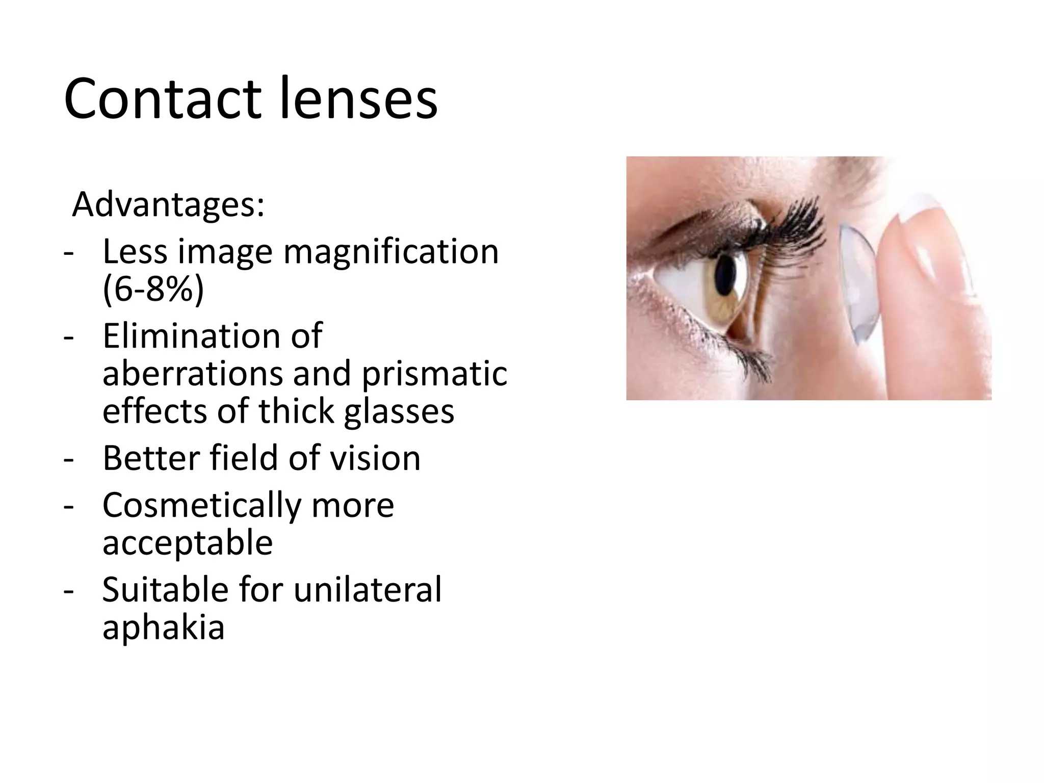 Contact lenses
Advantages:
- Less image magnification
(6-8%)
- Elimination of
aberrations and prismatic
effects of thick glasses
- Better field of vision
- Cosmetically more
acceptable
- Suitable for unilateral
aphakia
 