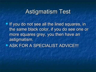 Astigmatism TestAstigmatism Test
 If you do not see all the lined squares, inIf you do not see all the lined squares, in
the same black color, if you do see one orthe same black color, if you do see one or
more squares grey, you then have anmore squares grey, you then have an
astigmatism.astigmatism.
 ASK FOR A SPECIALIST ADVICE!!!ASK FOR A SPECIALIST ADVICE!!!
 