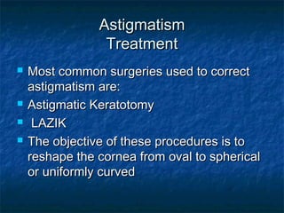 AstigmatismAstigmatism
TreatmentTreatment
 Most common surgeries used to correctMost common surgeries used to correct
astigmatism are:astigmatism are:
 Astigmatic KeratotomyAstigmatic Keratotomy
 LAZIKLAZIK
 The objective of these procedures is toThe objective of these procedures is to
reshape the cornea from oval to sphericalreshape the cornea from oval to spherical
or uniformly curvedor uniformly curved
 