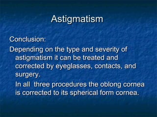 AstigmatismAstigmatism
Conclusion:Conclusion:
Depending on the type and severity ofDepending on the type and severity of
astigmatism it can be treated andastigmatism it can be treated and
corrected by eyeglasses, contacts, andcorrected by eyeglasses, contacts, and
surgery.surgery.
In all three procedures the oblong corneaIn all three procedures the oblong cornea
is corrected to its spherical form cornea.is corrected to its spherical form cornea.
 