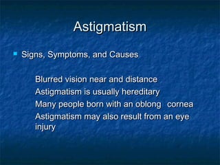 AstigmatismAstigmatism
 Signs, Symptoms, and CausesSigns, Symptoms, and Causes
Blurred vision near and distanceBlurred vision near and distance
Astigmatism is usually hereditaryAstigmatism is usually hereditary
Many people born with an oblongMany people born with an oblong corneacornea
Astigmatism may also result from an eyeAstigmatism may also result from an eye
injuryinjury
 