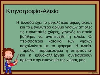 Κτηνοτροφία-Αλιεία 
Η Ελλάδα έχει το μεγαλύτερο μήκος ακτών 
και το μεγαλύτερο αριθμό νησιών απ’όλες 
τις ευρωπαϊκές χώρες, γεγονός το οποίο 
βοήθησε να αναπτυχθεί η αλιεία. Οι 
περισσότεροι κάτοικοι των νησιών 
ασχολούνται με το ψάρεμα. Η αλιεία- 
παράλια, παραμεσόγεια ή υπερπόντια- 
και η ιχθυοκαλλιέργεια συνεισφέρουν 
αρκετά στην οικονομία της χώρας μας. 
 
