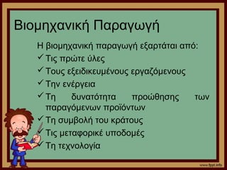 Βιομηχανική Παραγωγή 
Η βιομηχανική παραγωγή εξαρτάται από: 
Τις πρώτε ύλες 
Τους εξειδικευμένους εργαζόμενους 
Την ενέργεια 
Τη δυνατότητα προώθησης των 
παραγόμενων προϊόντων 
Τη συμβολή του κράτους 
Τις μεταφορικέ υποδομές 
Τη τεχνολογία 
 