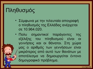 Πληθυσμός 
• Σύμφωνα με την τελευταία απογραφή 
ο πληθυσμός της Ελλάδας ανέρχεται 
σε 10.964.020. 
• Πολυ σημαντικοί παράγοντες της 
εξέλιξης του πληθυσμού είναι οι 
γεννήσεις και οι θάνατοι. Στη χώρα 
μας ο αριθμός των γεννήσεων είναι 
μικρότερος από αυτό των θανάτων με 
αποτέλεσμα να δημιουργείται έντονο 
δημογραφικό πρόβλημα. 
 