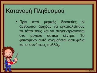 Κατανομή Πληθυσμού 
• Πριν από μερικές δεκαετίες οι 
άνθρωποι άρχιζαν να εγκαταλείπουν 
το τόπο τους και να συγκεντρώνονται 
στα μεγάλα αστικά κέντρα. Το 
φαινόμενο αυτό ονομάζεται αστυφιλία 
και οι συνέπειες πολλές. 
 