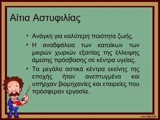 Αίτια Αστυφιλίας 
• Ανάγκη για καλύτερη ποιότητα ζωής. 
• Η αναδφάλεια των κατοίκων των 
μικρών χωριών εξαιτίας της έλλειψης 
άμεσης πρόσβασης σε κέντρα υγείας. 
• Τα μεγάλα αστικά κέντρα εκείνης της 
εποχής ήταν ανεπτυγμένα και 
υπήρχαν βιομηχανίες και εταιρείες που 
πρόσφεραν εργασία. 
 
