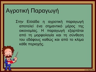 Αγροτική Παραγωγή 
Στην Ελλάδα η αγροτική παραγωγή 
αποτελεί ένα σημαντικό μέρος της 
οικονομίας. Η παραγωγή εξαρτάται 
από τη μορφολογία και τη σύνθεση 
του εδάφους καθώς και από το κλίμα 
κάθε περιοχής. 
 