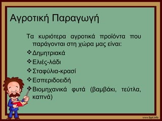Αγροτική Παραγωγή 
Τα κυριότερα αγροτικά προϊόντα που 
παράγονται στη χώρα μας είναι: 
Δημητριακά 
Ελιές-λάδι 
Σταφύλια-κρασί 
Εσπεριδοειδή 
Βιομηχανικά φυτά (βαμβάκι, τεύτλα, 
καπνά) 
 