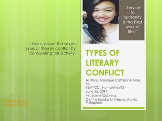 TYPES OF
LITERARY
CONFLICT
Astillero, Monique Catherine Mae
M.
BSMT-2C , Humanities13
June 15, 2015
Mr. Jaime Cabrera
Centro Escolar University Manila,
Philippines
I learn about the seven
types of literary conflict by
completing this activity.
“Service
to
humanity
is the best
work of
life.”
Related Stuff #1
Related Stuff #2
 