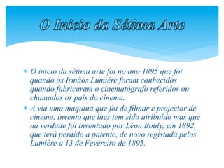   O inicio da sétima arte foi no ano 1895 que foi
  quando os Irmãos Lumiére foram conhecidos
  quando fabricaram o cinematógrafo referidos ou
  chamados os pais do cinema.
  A via uma maquina que foi de filmar e projector de
  cinema, invento que lhes tem sido atribuído mas que
  na verdade foi inventado por Léon Bouly, em 1892,
  que terá perdido a patente, de novo registada pelos
  Lumière a 13 de Fevereiro de 1895.
 