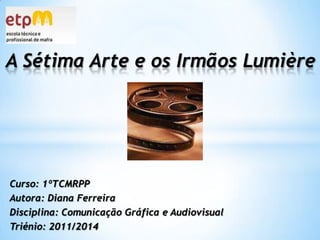 A Sétima Arte e os Irmãos Lumière Curso: 1ºTCMRPP Autora: Diana Ferreira Disciplina: Comunicação Gráfica e Audiovisual Triénio: 2011/2014 