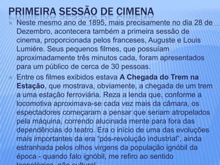 Primeira sessão DE CIMENANeste mesmo ano de 1895, mais precisamente no dia 28 de Dezembro, acontecera também a primeira sessão de cinema, proporcionada pelos franceses, Auguste e Louis Lumiére. Seus pequenos filmes, que possuíam aproximadamente três minutos cada, foram apresentados para um público de cerca de 30 pessoas. Entre os filmes exibidos estava A Chegada do Trem na Estação, que mostrava, obviamente, a chegada de um trem a uma estação ferroviária. Reza a lenda que, conforme a locomotiva aproximava-se cada vez mais da câmara, os espectadores começaram a pensar que seriam atropelados pela máquina, correndo alucinada mente para fora das dependências do teatro. Era o início de uma das evoluções mais importantes da era “pós-revolução industrial”, ainda estranhada pelos olhos virgens da população ignóbil da época - quando falo ignóbil, me refiro ao sentido tecnológico, não cultural.  