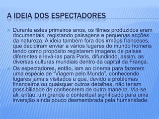 A ideia dos espectadoresDurante estes primeiros anos, os filmes produzidos eram documentais, registando paisagens e pequenas acções da natureza. A ideia também fora dos irmãos franceses, que decidiram enviar a vários lugares do mundo homens tendo como propósito registarem imagens de países diferentes e levá-las para Paris, difundindo, assim, as diversas culturas mundiais dentro da capital da França. Os espectadores, então, iam ao cinema para fazerem uma espécie de “Viagem pelo Mundo”, conhecendo lugares jamais visitados e que, devido a problemas financeiros ou quaisquer outros detalhes, não teriam possibilidade de conhecerem de outra maneira. Via-se ali, então, um grande e contextual significado para uma invenção ainda pouco desmembrada pela humanidade.  