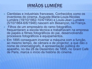                     Irmãos LumiéreCientistas e industriais franceses. Conhecidos como os inventores do cinema. Auguste-Marie-Louis-Nicolas Lumière (19/10/1862-10/4/1954) e Louis-Jean Lumière (5/10/1864-6/6/1948) nascem em Besançon, na França.Filhos de um empresário do ramo fotográfico, frequentaram a escola técnica e trabalhavam na empresa de papéis e filmes fotográficos do pai, desenvolvendo processos fotográficos e equipamentos. Em 1895 conseguem inventar a máquina com a função, ao mesmo tempo, de câmara e de projector, a que dão o nome de cinematógrafo. A apresentação pública do aparelho, no dia 28 de Dezembro de 1895, no Grant Café de Paris, marca o início da história do cinema.