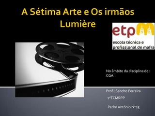 A Sétima Arte e Os irmãos Lumière No âmbito da disciplina de : CGA Prof.: Sancho Ferreira  1ºTCMRPP Pedro António Nº25  