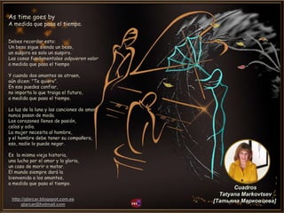 http://glarcar.blogspot.com.es
glarcar@hotmail.com
Cuadros
Tatyana Markovtsev
[Татьяна Марковцева]
As time goes by
A medida que pasa el tiempo.
Debes recordar esto:
Un beso sigue siendo un beso,
un suspiro es solo un suspiro.
Las cosas fundamentales adquieren valor
a medida que pasa el tiempo
Y cuando dos amantes se atraen,
aún dicen: "Te quiero".
En eso puedes confiar,
no importa lo que traiga el futuro,
a medida que pasa el tiempo.
La luz de la luna y las canciones de amor
nunca pasan de moda.
Los corazones llenos de pasión,
celos y odio.
La mujer necesita al hombre,
y el hombre debe tener su compañera,
eso, nadie lo puede negar.
Es la misma vieja historia,
una lucha por el amor y la gloria,
un caso de morir o matar.
El mundo siempre dará la
bienvenida a los amantes,
a medida que pasa el tiempo.
 