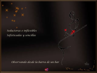 Seductoras e inflexibles
Observando desde la barra de un bar
Sofisticadas y sencillas
 