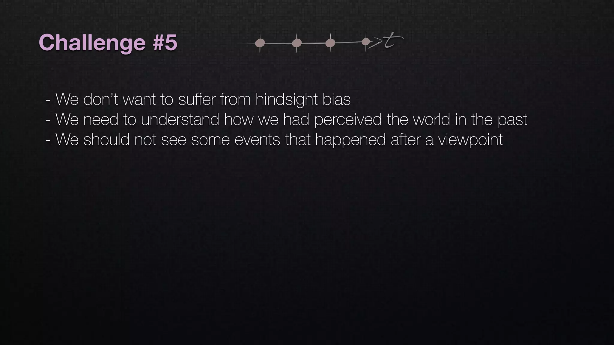 Challenge #5
- We don’t want to suﬀer from hindsight bias
- We need to understand how we had perceived the world in the past
- We should not see some events that happened after a viewpoint
t
 