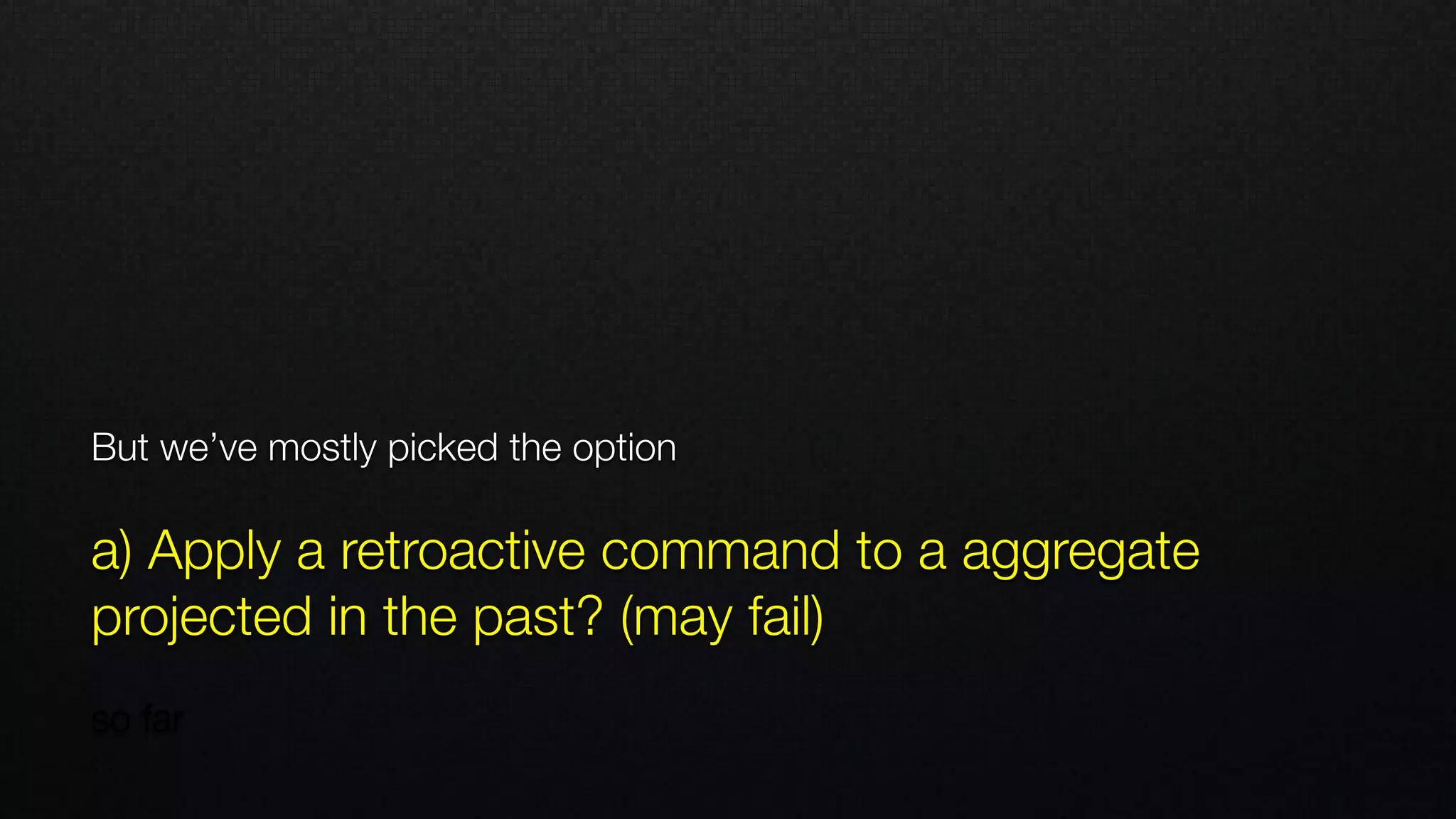 But we’ve mostly picked the option
 
a) Apply a retroactive command to a aggregate
projected in the past? (may fail)
 
so far
 