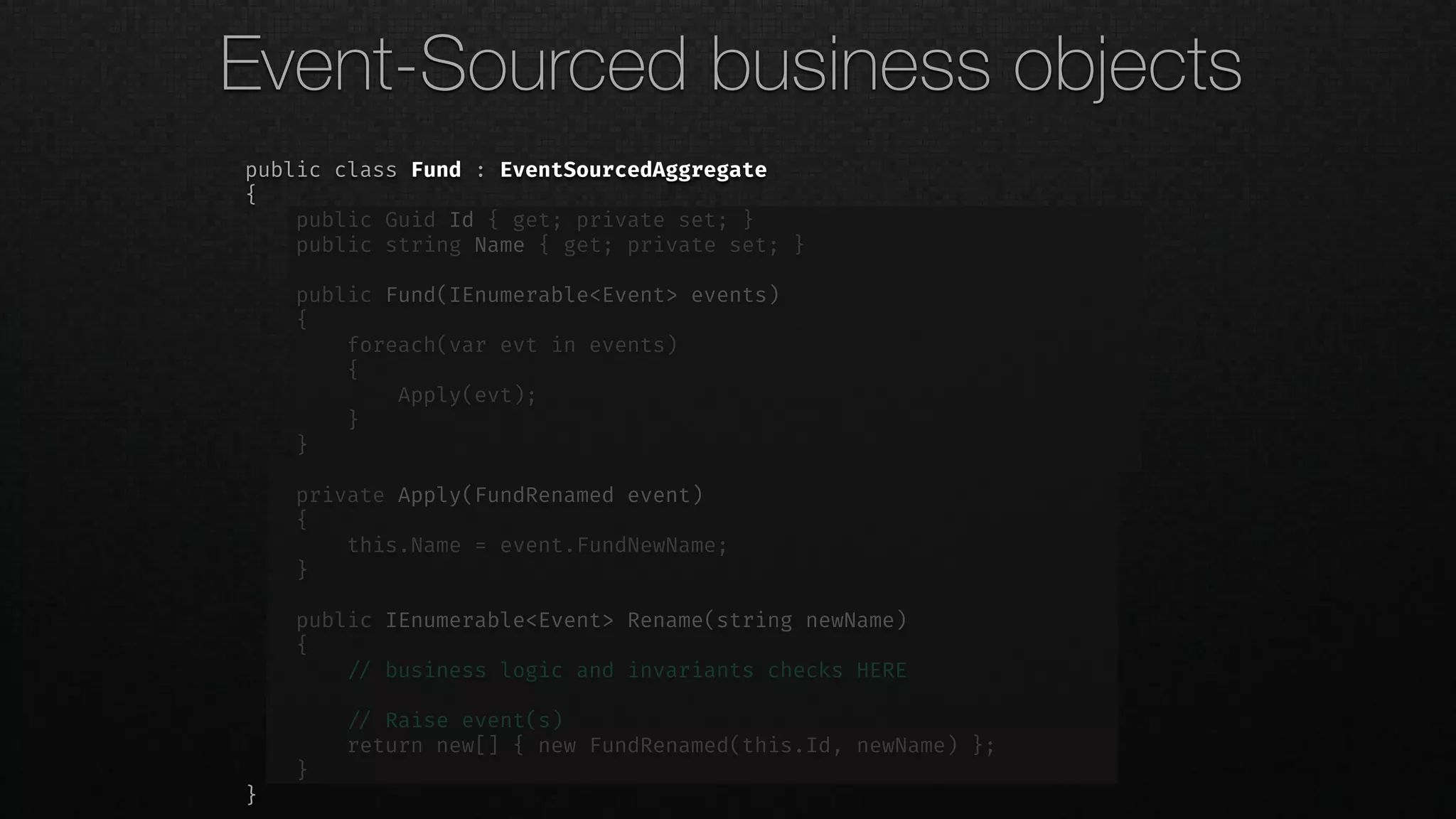 public class Fund : EventSourcedAggregate
{
public Guid Id { get; private set; }
public string Name { get; private set; }
public Fund(IEnumerable<Event> events)
{
foreach(var evt in events)
{
Apply(evt);
}
}
private Apply(FundRenamed event)
{
this.Name = event.FundNewName;
}
public IEnumerable<Event> Rename(string newName)
{
!// business logic and invariants checks HERE
!// Raise event(s)
return new[] { new FundRenamed(this.Id, newName) };
}
}
Event-Sourced business objects
 