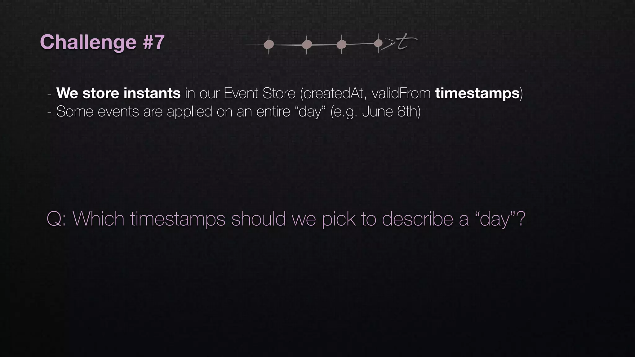 t
Q: Which timestamps should we pick to describe a “day”?
Challenge #7
- We store instants in our Event Store (createdAt, validFrom timestamps)
- Some events are applied on an entire “day” (e.g. June 8th)
 