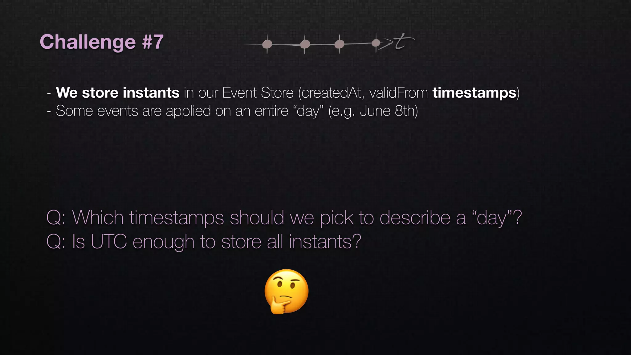 t
Q: Which timestamps should we pick to describe a “day”?
Q: Is UTC enough to store all instants?
Challenge #7
- We store instants in our Event Store (createdAt, validFrom timestamps)
- Some events are applied on an entire “day” (e.g. June 8th)
 