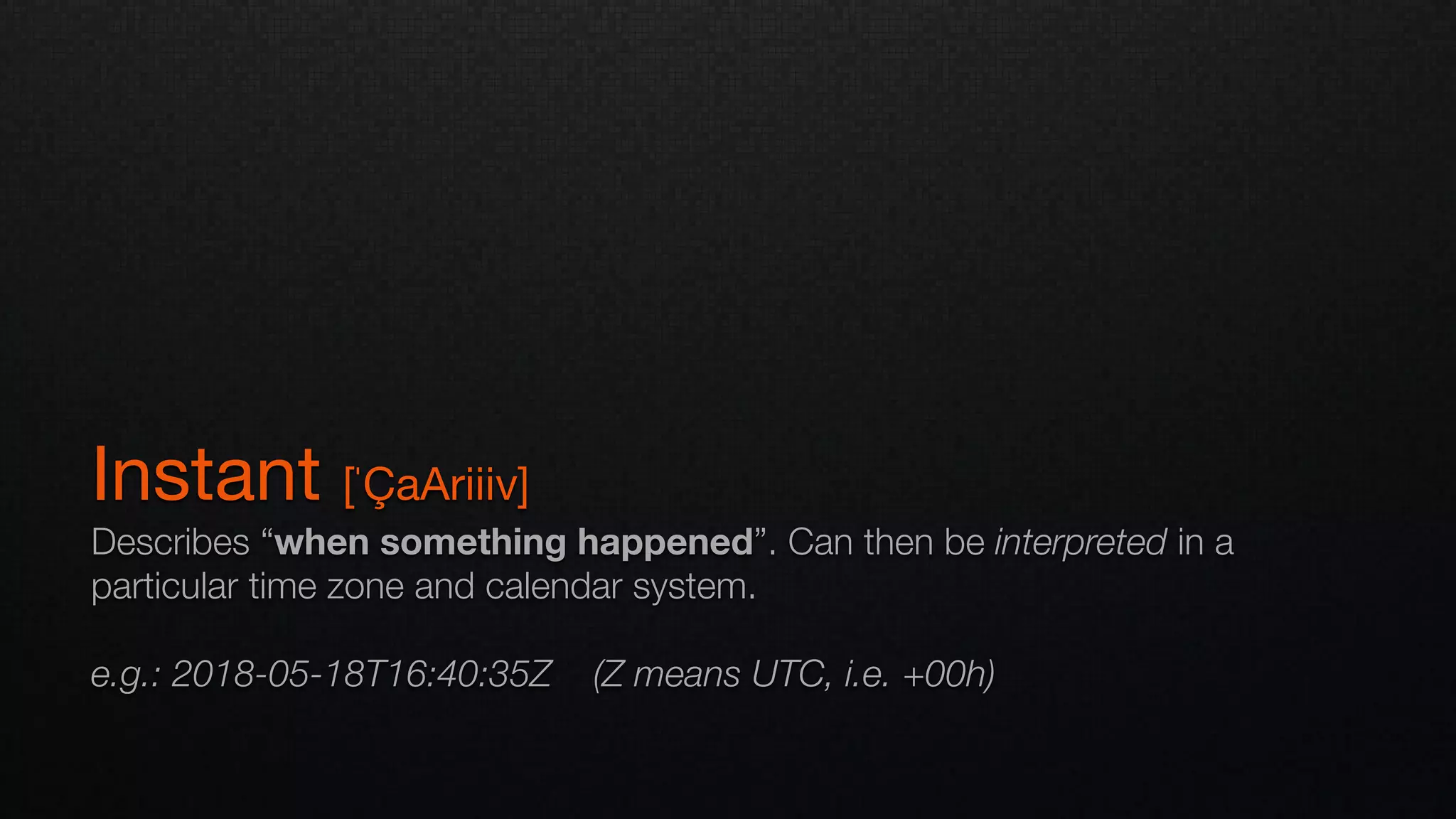 Instant [ˈÇaAriiiv]

Describes “when something happened”. Can then be interpreted in a
particular time zone and calendar system.
e.g.: 2018-05-18T16:40:35Z (Z means UTC, i.e. +00h)
 