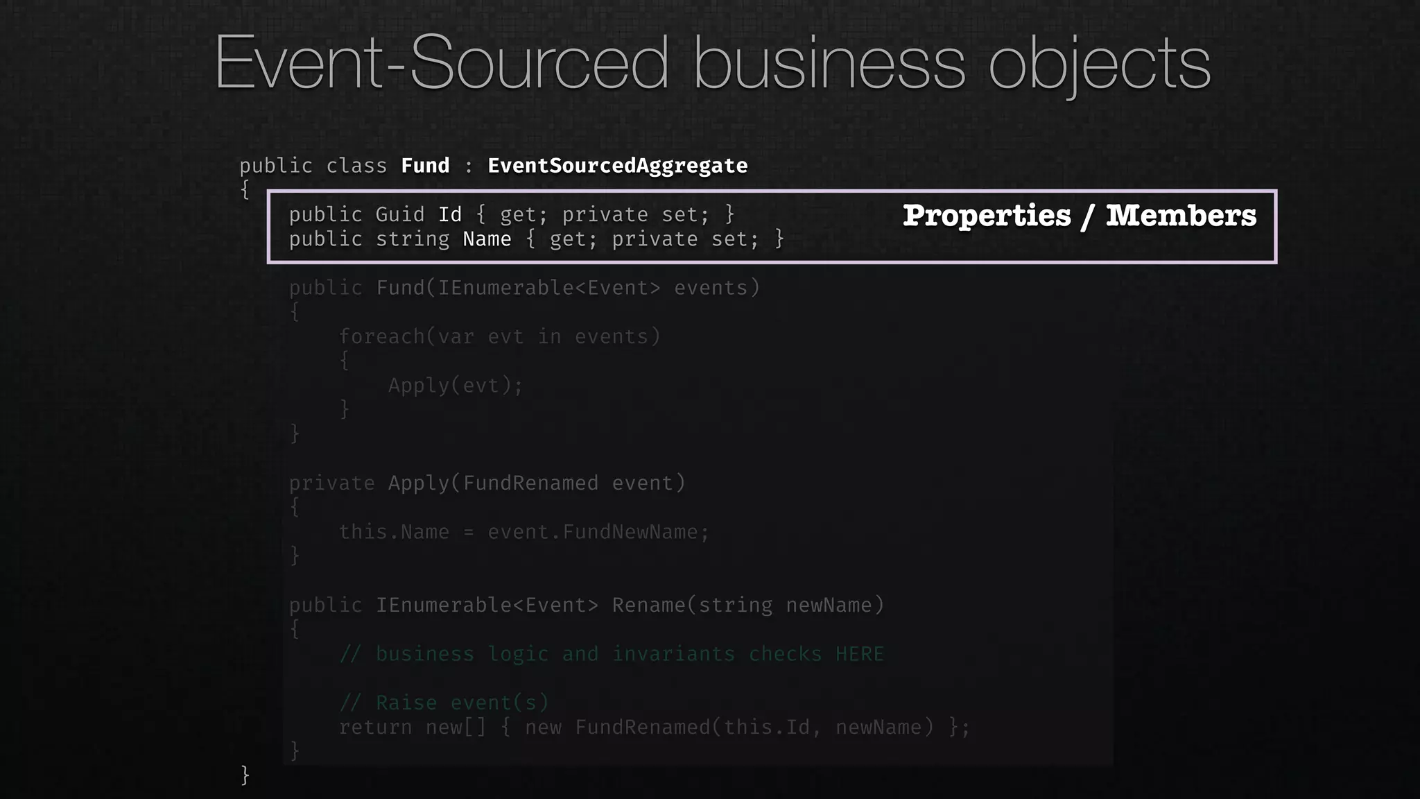 public class Fund : EventSourcedAggregate
{
public Guid Id { get; private set; }
public string Name { get; private set; }
public Fund(IEnumerable<Event> events)
{
foreach(var evt in events)
{
Apply(evt);
}
}
private Apply(FundRenamed event)
{
this.Name = event.FundNewName;
}
public IEnumerable<Event> Rename(string newName)
{
!// business logic and invariants checks HERE
!// Raise event(s)
return new[] { new FundRenamed(this.Id, newName) };
}
}
Properties / Members
Event-Sourced business objects
 