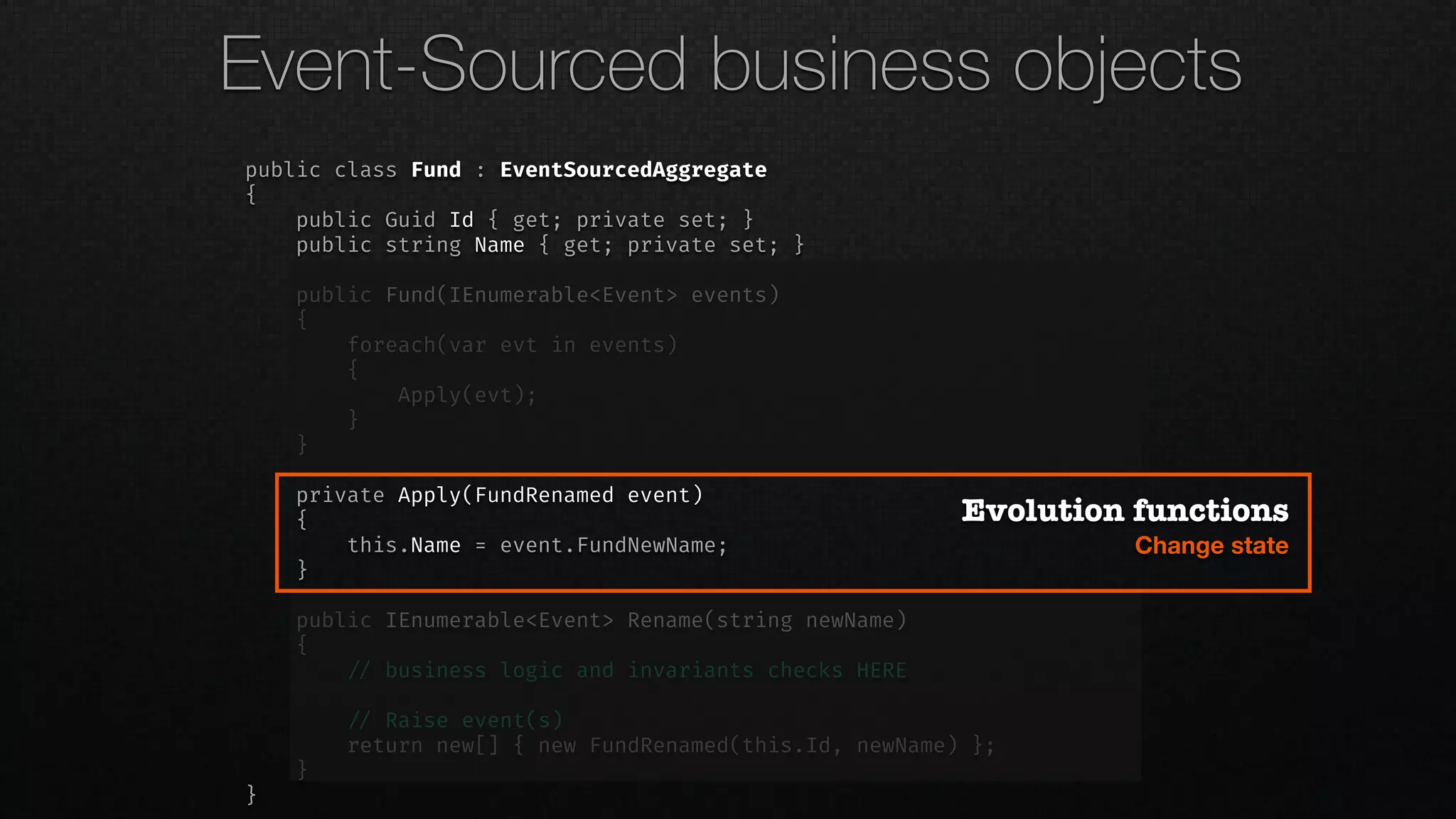 public class Fund : EventSourcedAggregate
{
public Guid Id { get; private set; }
public string Name { get; private set; }
public Fund(IEnumerable<Event> events)
{
foreach(var evt in events)
{
Apply(evt);
}
}
private Apply(FundRenamed event)
{
this.Name = event.FundNewName;
}
public IEnumerable<Event> Rename(string newName)
{
!// business logic and invariants checks HERE
!// Raise event(s)
return new[] { new FundRenamed(this.Id, newName) };
}
}
Evolution functions
Change state
Event-Sourced business objects
 