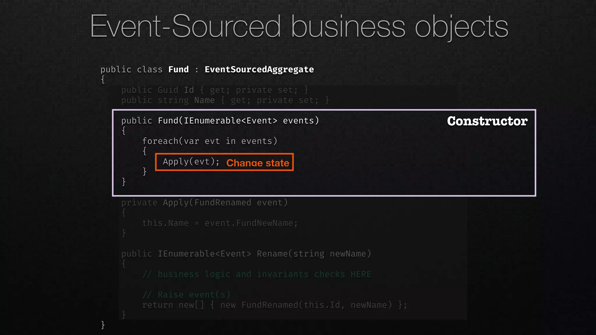 public class Fund : EventSourcedAggregate
{
public Guid Id { get; private set; }
public string Name { get; private set; }
public Fund(IEnumerable<Event> events)
{
foreach(var evt in events)
{
Apply(evt);
}
}
private Apply(FundRenamed event)
{
this.Name = event.FundNewName;
}
public IEnumerable<Event> Rename(string newName)
{
!// business logic and invariants checks HERE
!// Raise event(s)
return new[] { new FundRenamed(this.Id, newName) };
}
}
Constructor
Change state
Event-Sourced business objects
 