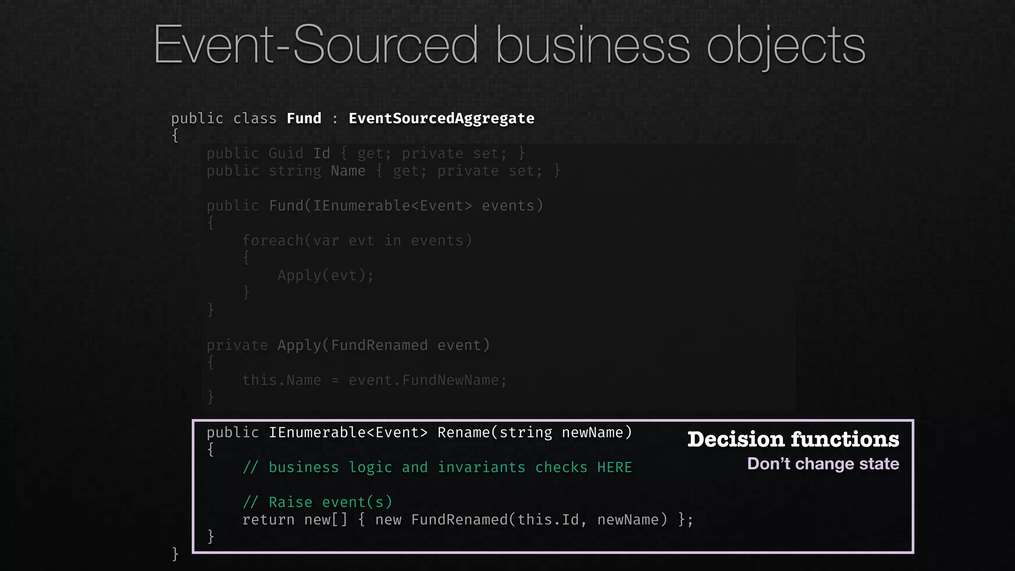 public class Fund : EventSourcedAggregate
{
public Guid Id { get; private set; }
public string Name { get; private set; }
public Fund(IEnumerable<Event> events)
{
foreach(var evt in events)
{
Apply(evt);
}
}
private Apply(FundRenamed event)
{
this.Name = event.FundNewName;
}
public IEnumerable<Event> Rename(string newName)
{
!// business logic and invariants checks HERE
!// Raise event(s)
return new[] { new FundRenamed(this.Id, newName) };
}
}
Decision functions
Don’t change state
Event-Sourced business objects
 