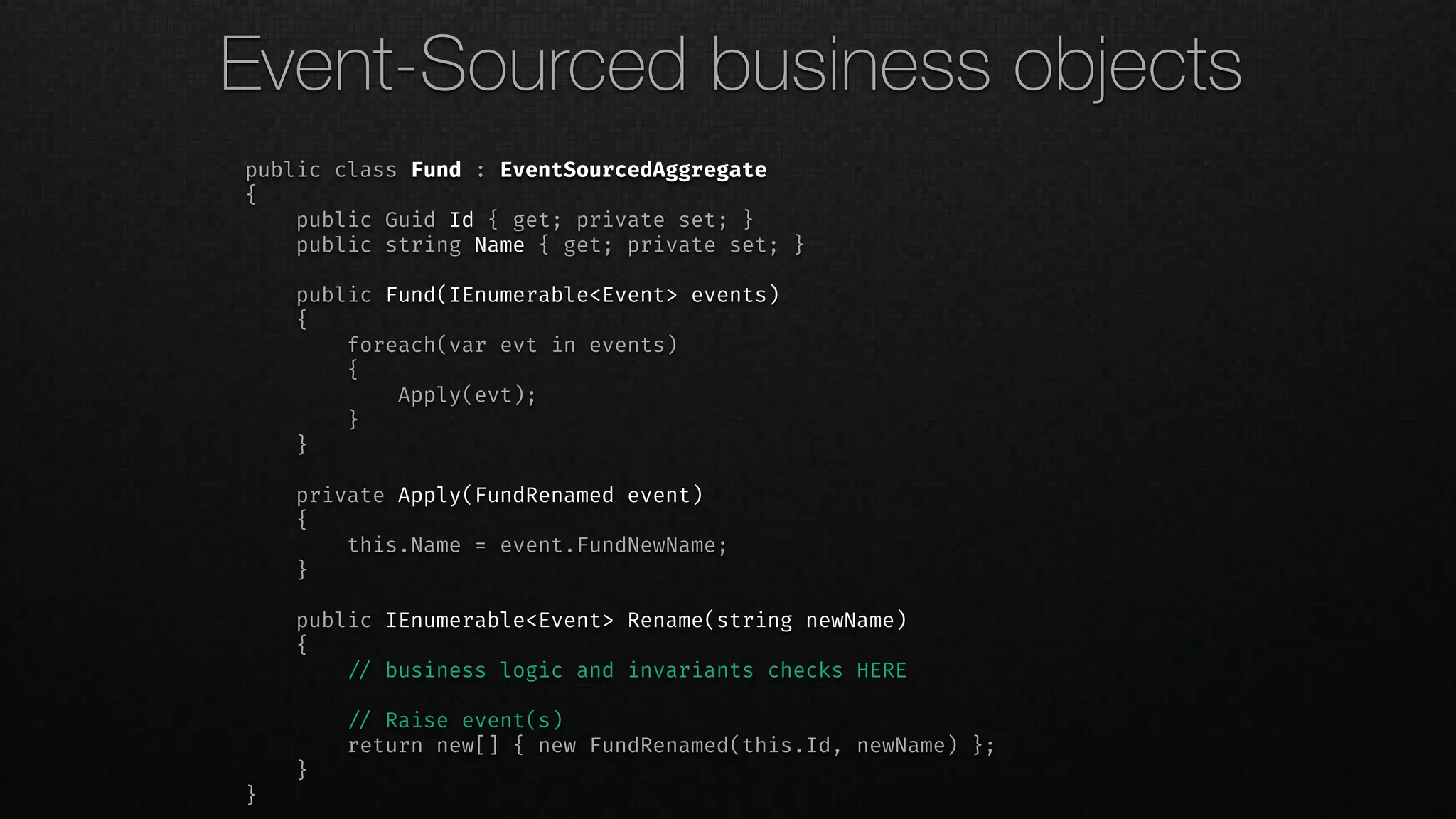 public class Fund : EventSourcedAggregate
{
public Guid Id { get; private set; }
public string Name { get; private set; }
public Fund(IEnumerable<Event> events)
{
foreach(var evt in events)
{
Apply(evt);
}
}
private Apply(FundRenamed event)
{
this.Name = event.FundNewName;
}
public IEnumerable<Event> Rename(string newName)
{
!// business logic and invariants checks HERE
!// Raise event(s)
return new[] { new FundRenamed(this.Id, newName) };
}
}
Event-Sourced business objects
 