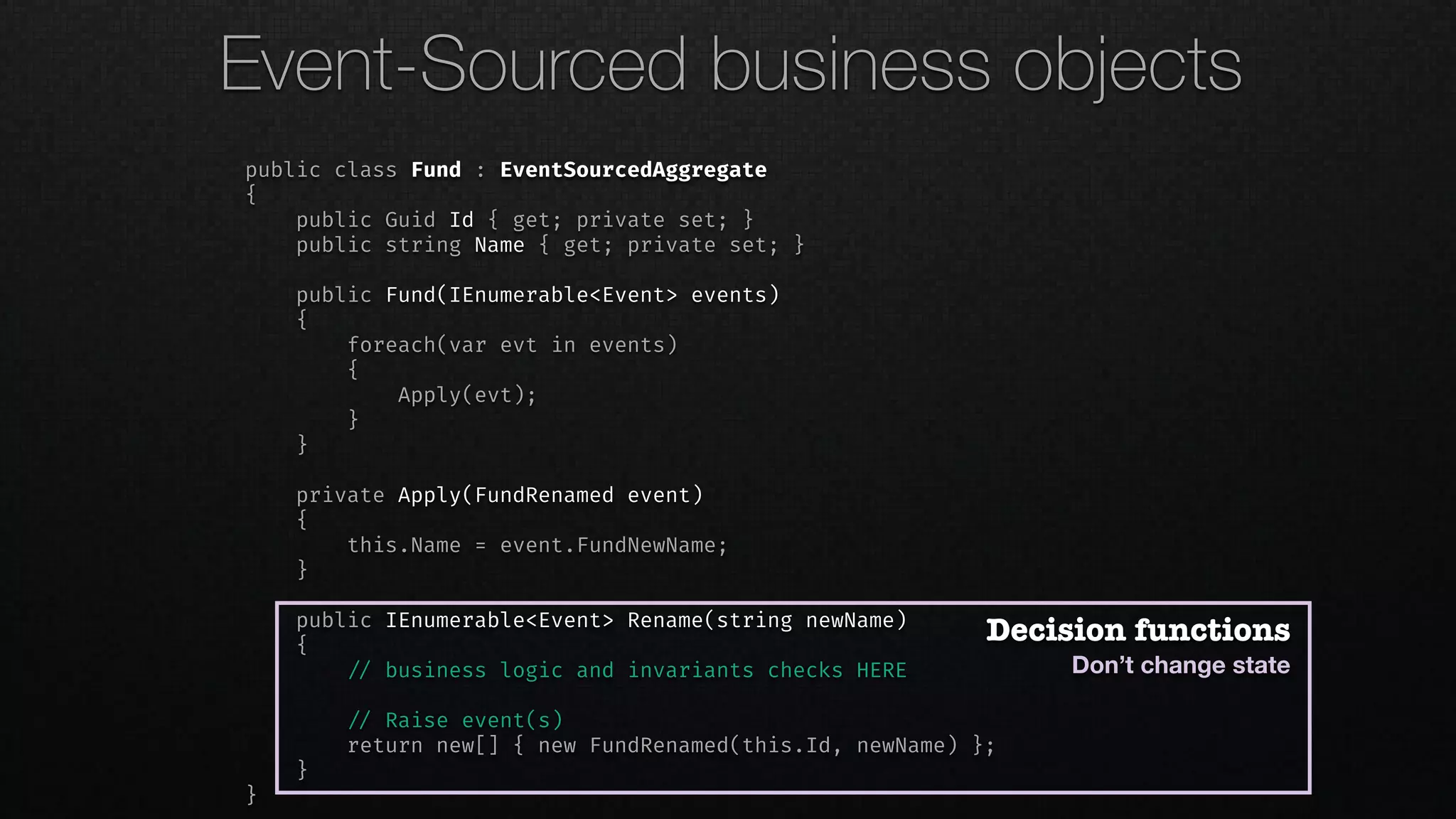 public class Fund : EventSourcedAggregate
{
public Guid Id { get; private set; }
public string Name { get; private set; }
public Fund(IEnumerable<Event> events)
{
foreach(var evt in events)
{
Apply(evt);
}
}
private Apply(FundRenamed event)
{
this.Name = event.FundNewName;
}
public IEnumerable<Event> Rename(string newName)
{
!// business logic and invariants checks HERE
!// Raise event(s)
return new[] { new FundRenamed(this.Id, newName) };
}
}
Decision functions
Don’t change state
Event-Sourced business objects
 