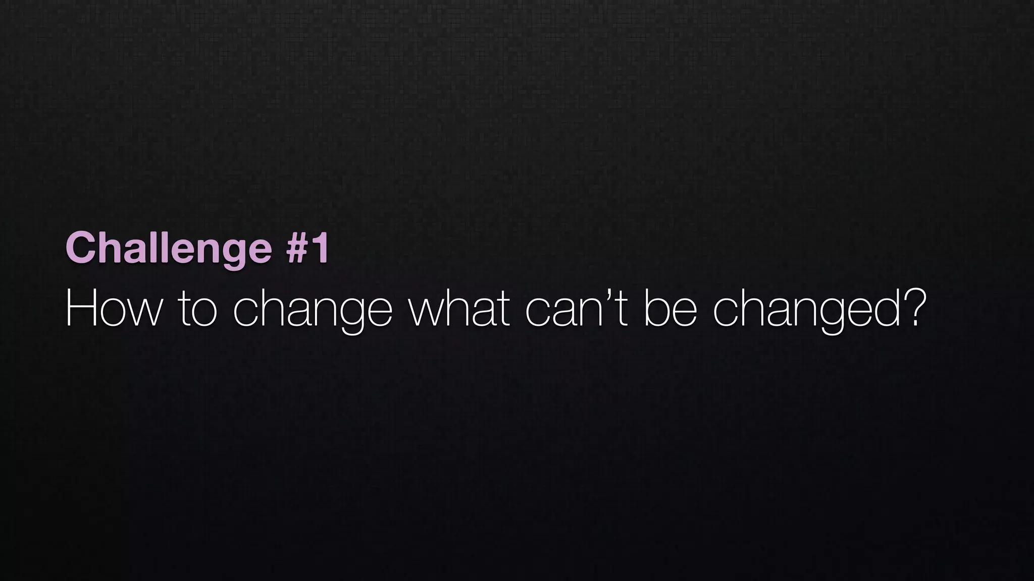 Challenge #1
How to change what can’t be changed? 
 