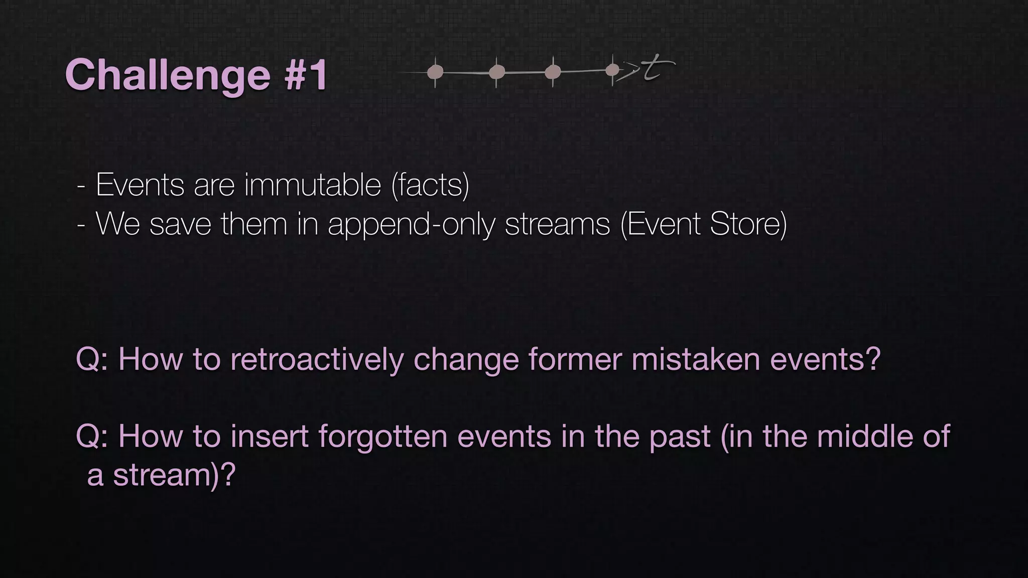 Challenge #1
- Events are immutable (facts)
- We save them in append-only streams (Event Store)
t
Q: How to retroactively change former mistaken events?

Q: How to insert forgotten events in the past (in the middle of
a stream)?
 