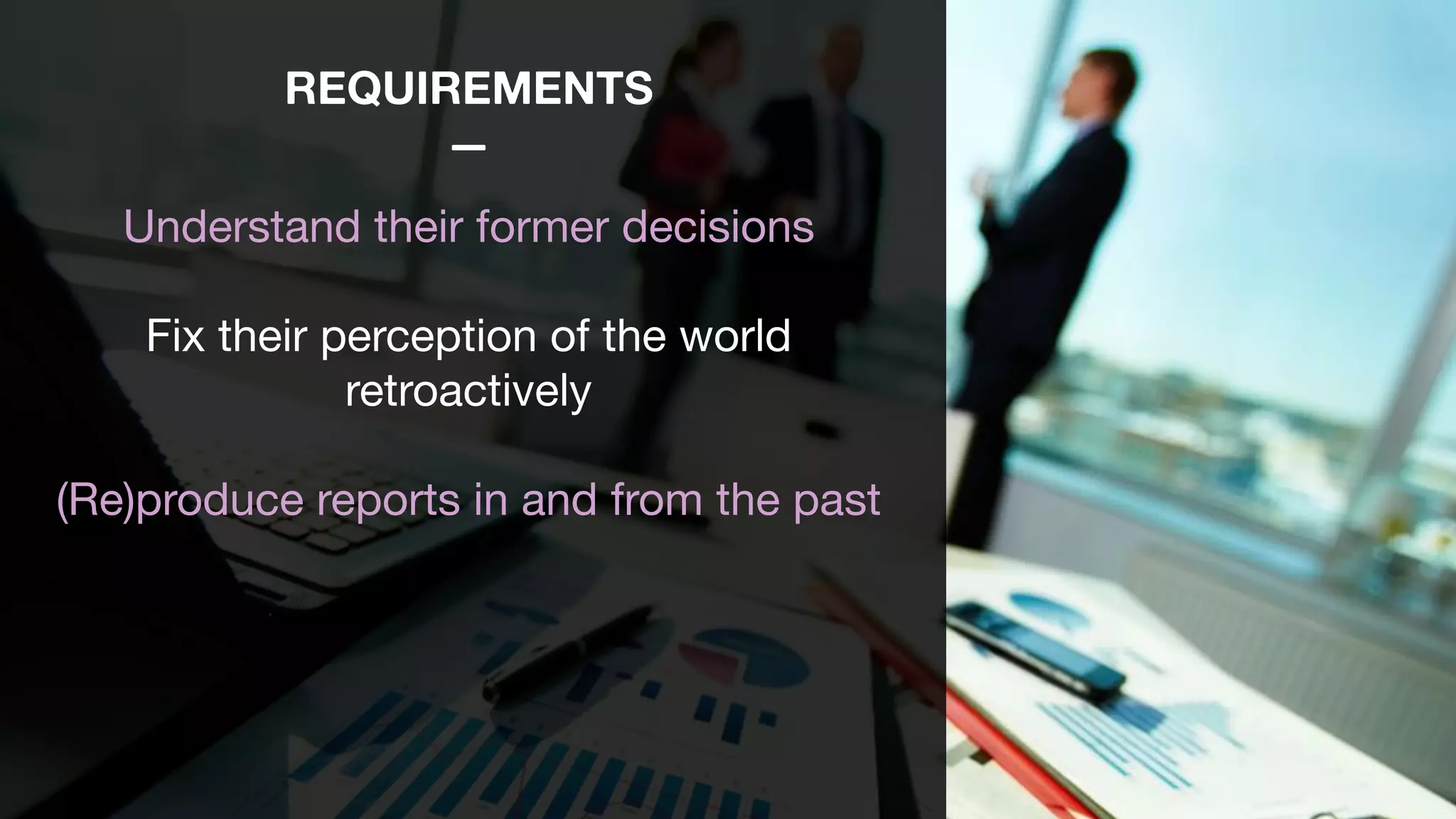 REQUIREMENTS
—
Understand their former decisions

Fix their perception of the world
retroactively

(Re)produce reports in and from the past 

 