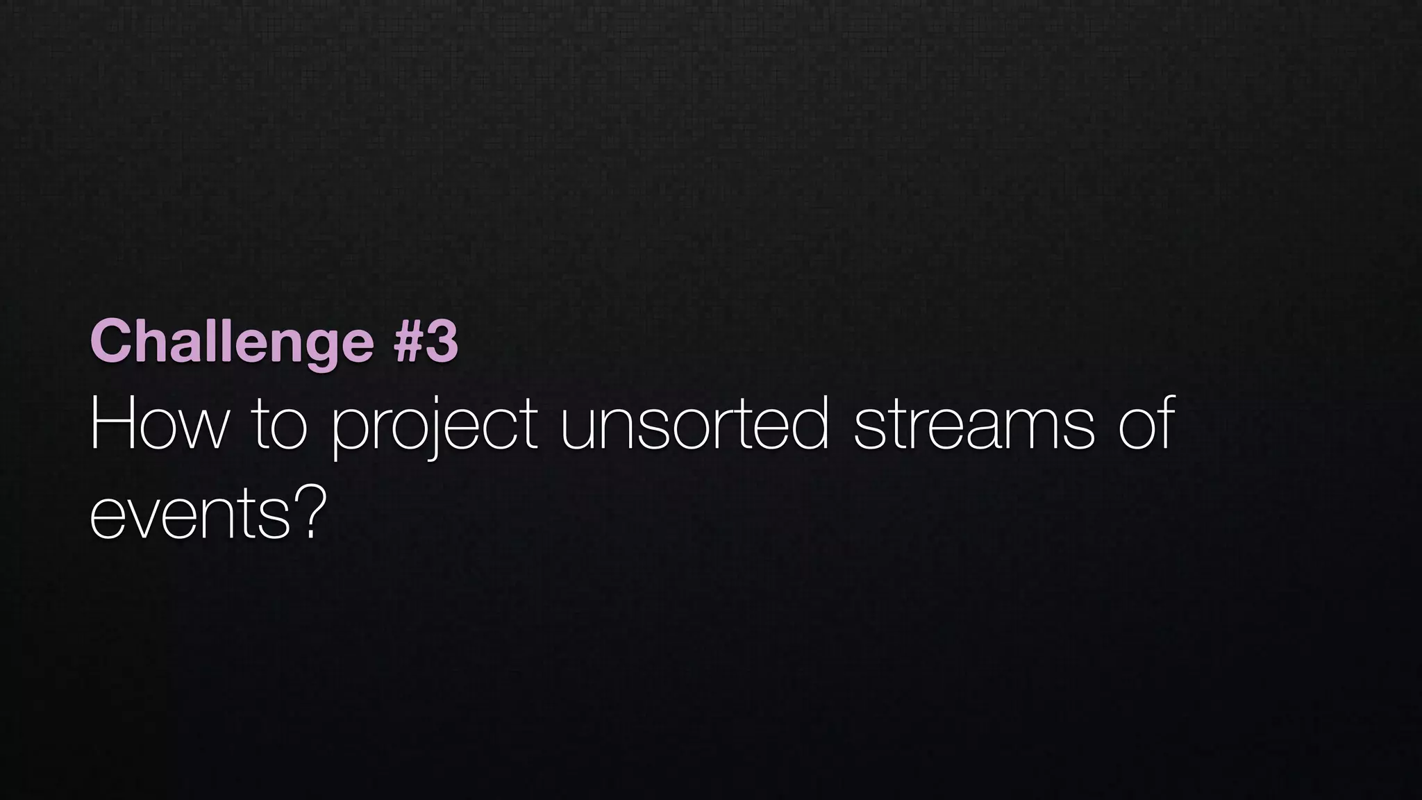 Challenge #3
How to project unsorted streams of
events?
 