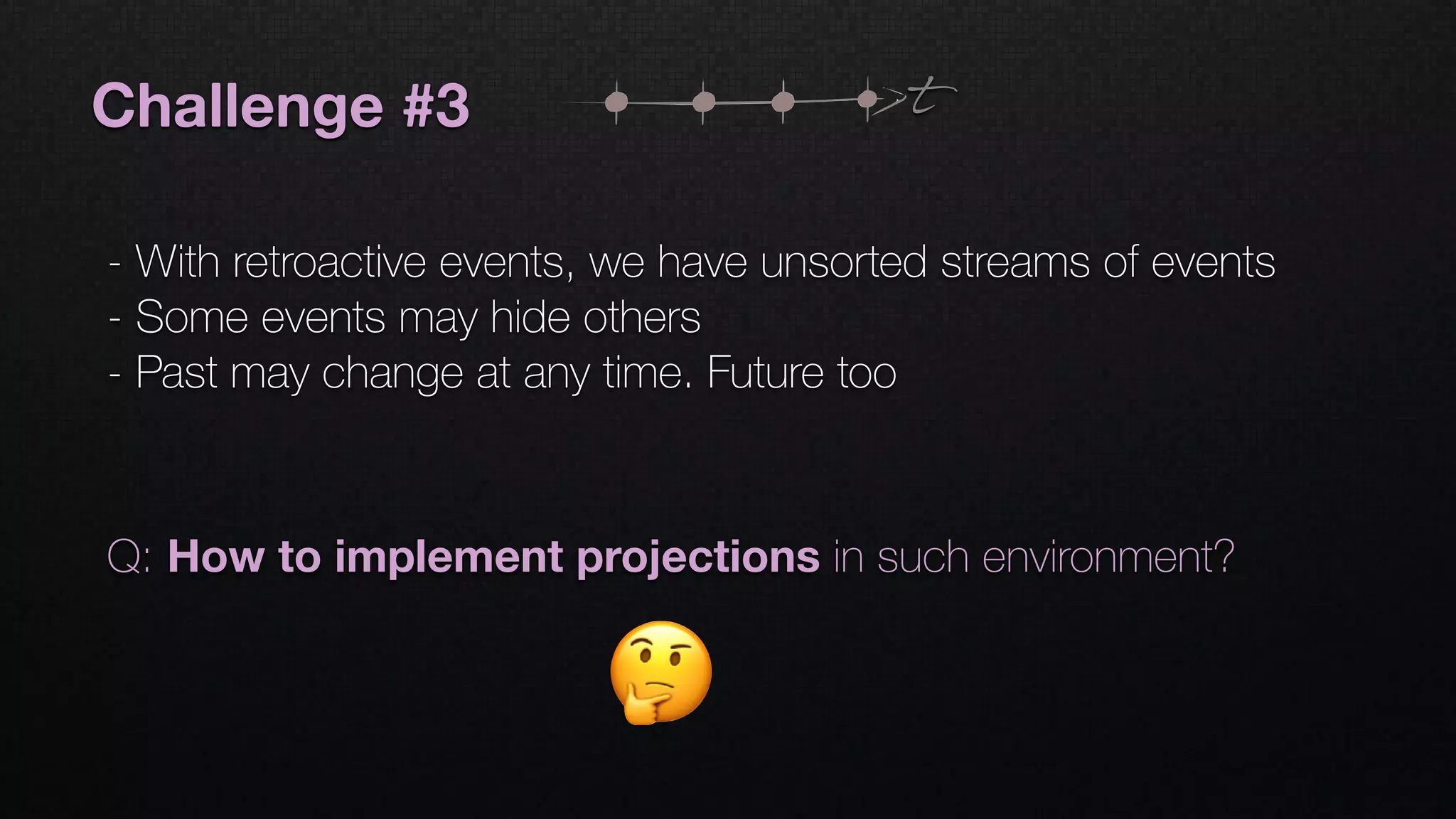 Challenge #3
- With retroactive events, we have unsorted streams of events
- Some events may hide others
- Past may change at any time. Future too
t
Q: How to implement projections in such environment?
 