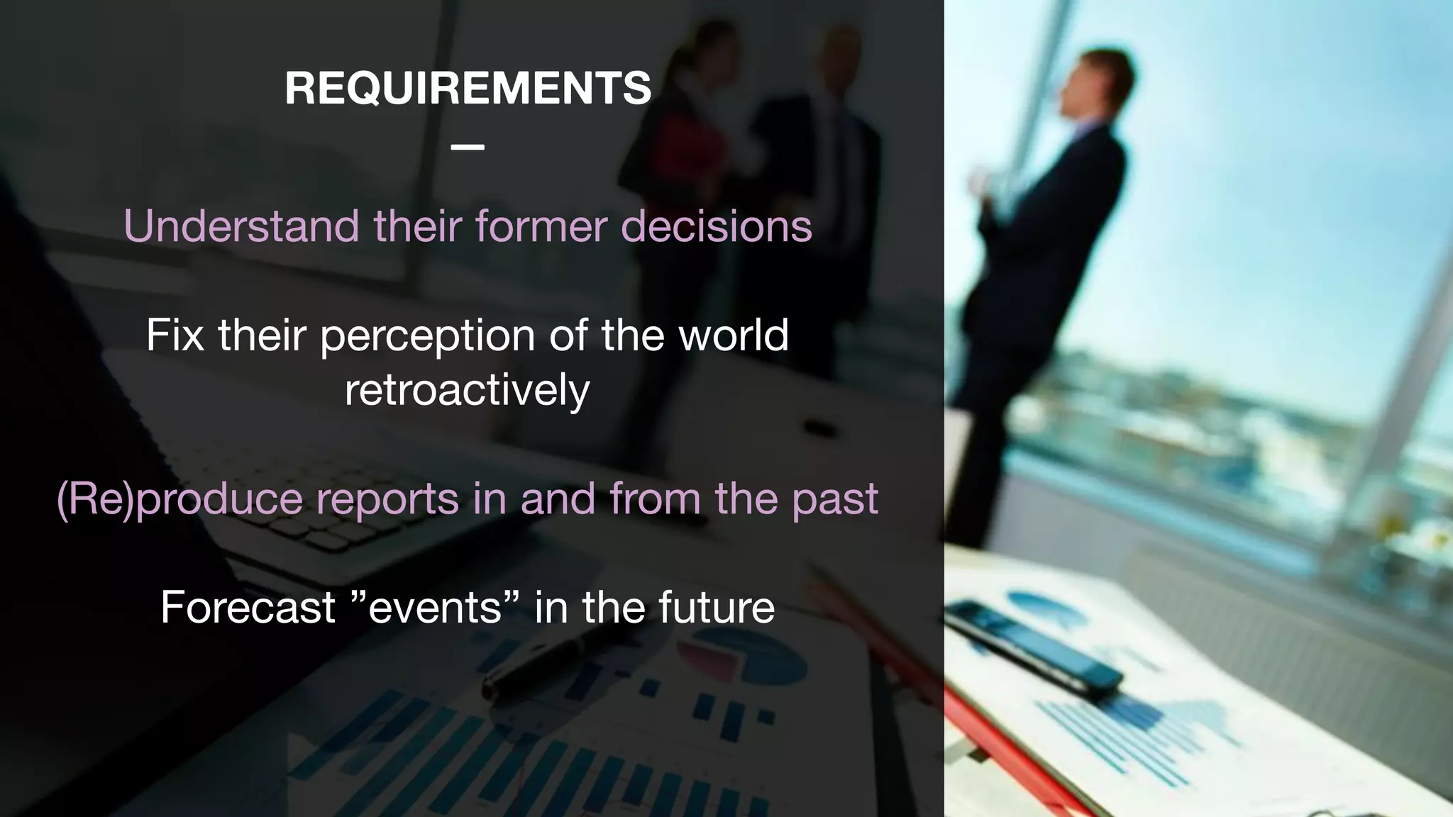 REQUIREMENTS
—
Understand their former decisions

Fix their perception of the world
retroactively

(Re)produce reports in and from the past 

Forecast ”events” in the future 
 