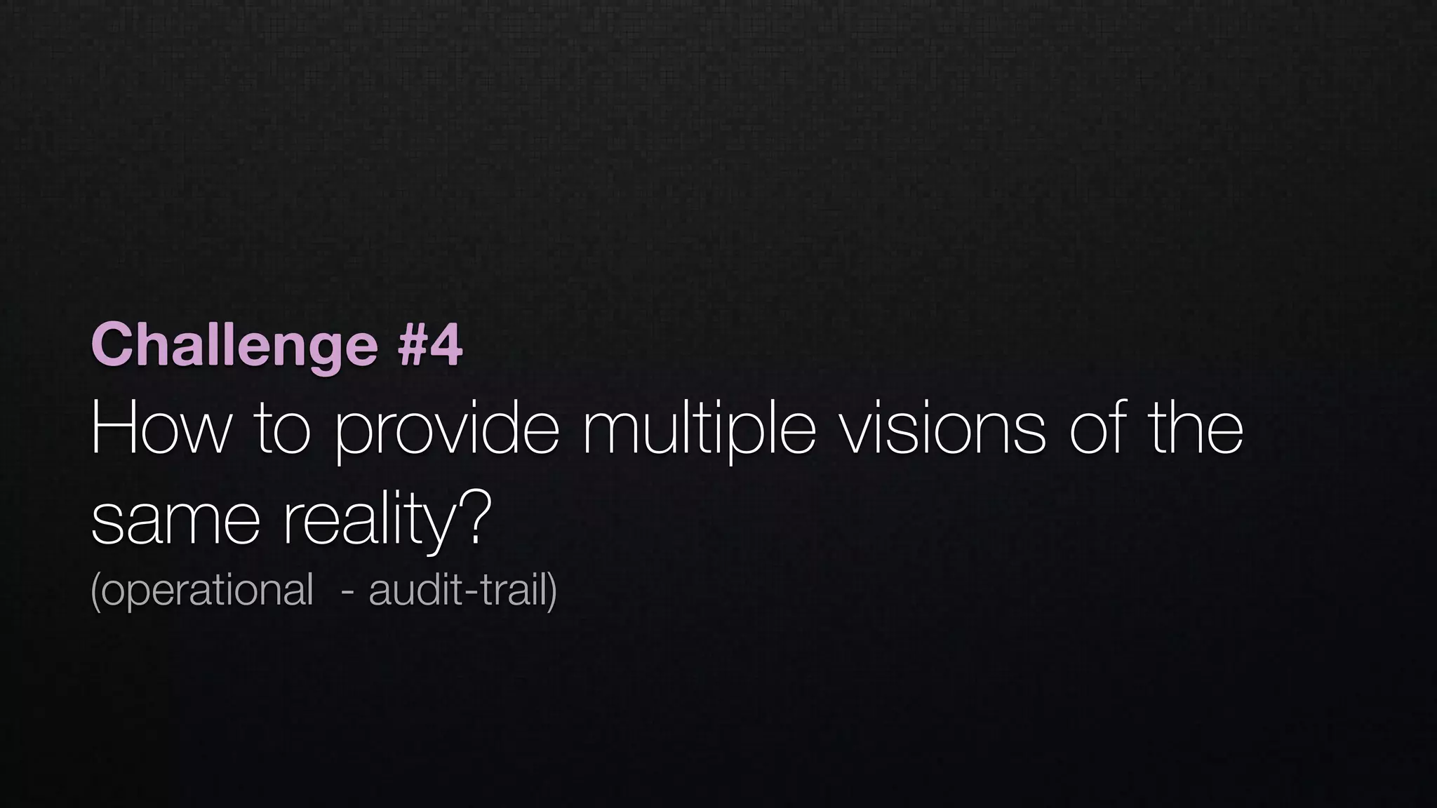 Challenge #4
How to provide multiple visions of the
same reality? 
(operational - audit-trail)
 