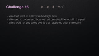 Challenge #5
- We don’t want to suﬀer from hindsight bias
- We need to understand how we had perceived the world in the past
- We should not see some events that happened after a viewpoint
t
 