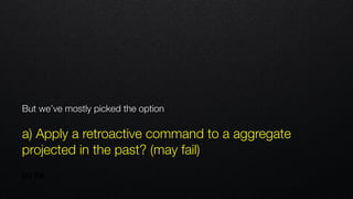 But we’ve mostly picked the option
 
a) Apply a retroactive command to a aggregate
projected in the past? (may fail)
 
so far
 