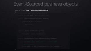 public class Fund : EventSourcedAggregate
{
public Guid Id { get; private set; }
public string Name { get; private set; }
public Fund(IEnumerable<Event> events)
{
foreach(var evt in events)
{
Apply(evt);
}
}
private Apply(FundRenamed event)
{
this.Name = event.FundNewName;
}
public IEnumerable<Event> Rename(string newName)
{
!// business logic and invariants checks HERE
!// Raise event(s)
return new[] { new FundRenamed(this.Id, newName) };
}
}
Event-Sourced business objects
 