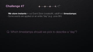 t
Q: Which timestamps should we pick to describe a “day”?
Challenge #7
- We store instants in our Event Store (createdAt, validFrom timestamps)
- Some events are applied on an entire “day” (e.g. June 8th)
 